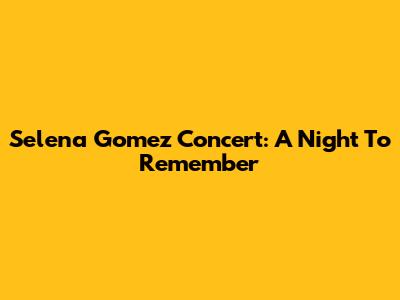 Selena Gomez Concert: A Night To Remember