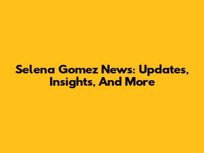 Selena Gomez News: Updates, Insights, And More