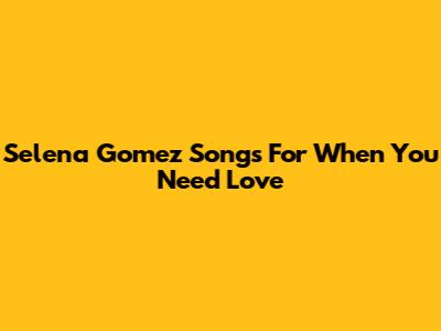 Selena Gomez Songs For When You Need Love