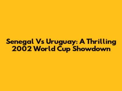 Senegal Vs Uruguay: A Thrilling 2002 World Cup Showdown