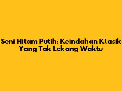 Seni Hitam Putih: Keindahan Klasik Yang Tak Lekang Waktu