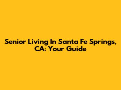 Senior Living In Santa Fe Springs, CA: Your Guide