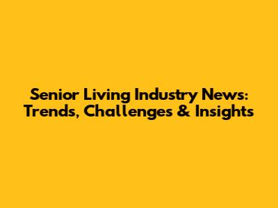Senior Living Industry News: Trends, Challenges & Insights
