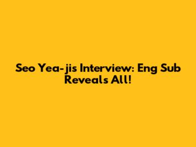 Seo Yea-ji's Interview: Eng Sub Reveals All!