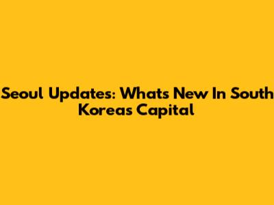 Seoul Updates: What's New In South Korea's Capital