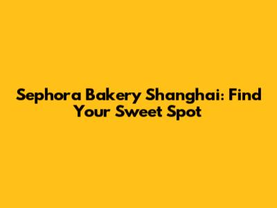 Sephora Bakery Shanghai: Find Your Sweet Spot