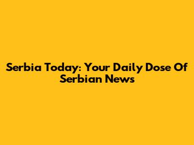Serbia Today: Your Daily Dose Of Serbian News