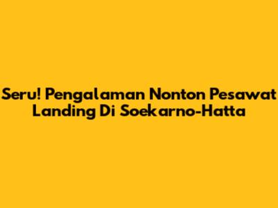 Seru! Pengalaman Nonton Pesawat Landing Di Soekarno-Hatta