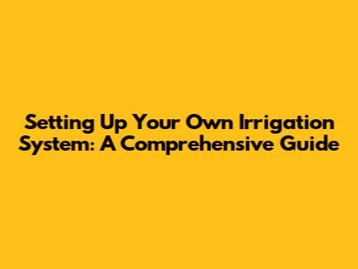 Setting Up Your Own Irrigation System: A Comprehensive Guide