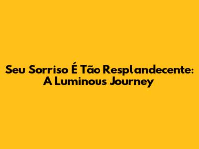 Seu Sorriso É Tão Resplandecente: A Luminous Journey