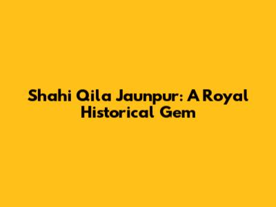 Shahi Qila Jaunpur: A Royal Historical Gem