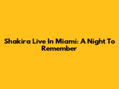 Shakira Live In Miami: A Night To Remember