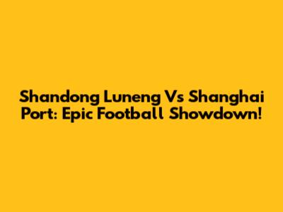Shandong Luneng Vs Shanghai Port: Epic Football Showdown!
