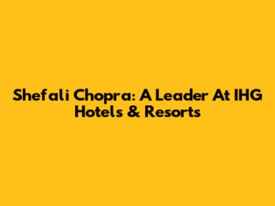 Shefali Chopra: A Leader At IHG Hotels & Resorts