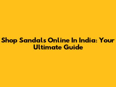 Shop Sandals Online In India: Your Ultimate Guide