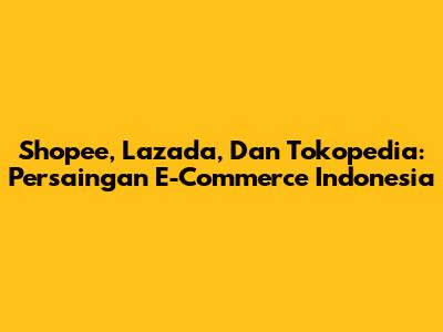 Shopee, Lazada, Dan Tokopedia: Persaingan E-Commerce Indonesia