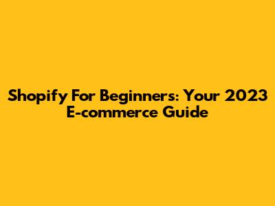 Shopify For Beginners: Your 2023 E-commerce Guide