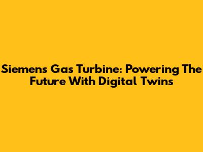 Siemens Gas Turbine: Powering The Future With Digital Twins