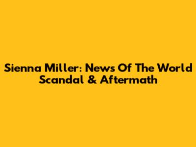 Sienna Miller: News Of The World Scandal & Aftermath