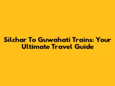 Silchar To Guwahati Trains: Your Ultimate Travel Guide