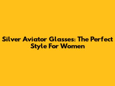 Silver Aviator Glasses: The Perfect Style For Women