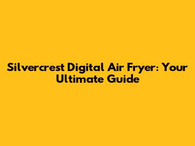 Silvercrest Digital Air Fryer: Your Ultimate Guide