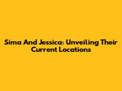 Sima And Jessica: Unveiling Their Current Locations