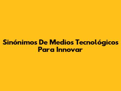 Sinónimos De Medios Tecnológicos Para Innovar