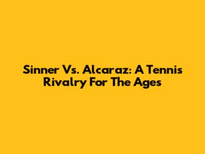 Sinner Vs. Alcaraz: A Tennis Rivalry For The Ages