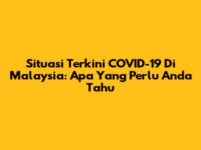 Situasi Terkini COVID-19 Di Malaysia: Apa Yang Perlu Anda Tahu