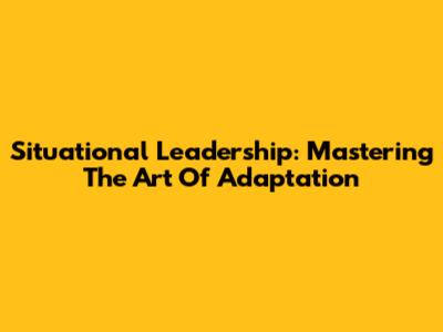 Situational Leadership: Mastering The Art Of Adaptation