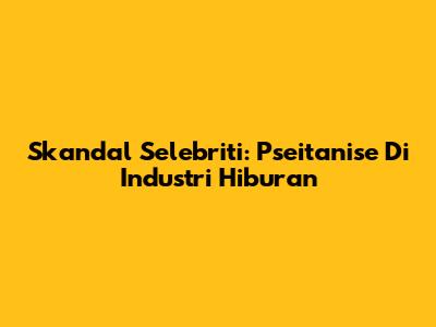 Skandal Selebriti: Pseitanise Di Industri Hiburan