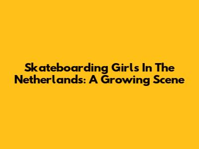 Skateboarding Girls In The Netherlands: A Growing Scene