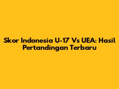Skor Indonesia U-17 Vs UEA: Hasil Pertandingan Terbaru