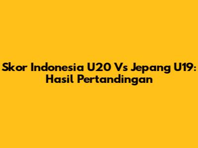 Skor Indonesia U20 Vs Jepang U19: Hasil Pertandingan