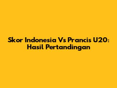 Skor Indonesia Vs Prancis U20: Hasil Pertandingan