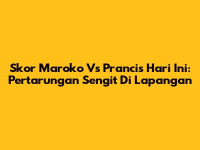 Skor Maroko Vs Prancis Hari Ini: Pertarungan Sengit Di Lapangan