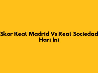 Skor Real Madrid Vs Real Sociedad Hari Ini