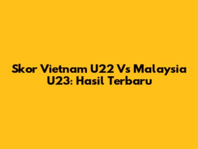 Skor Vietnam U22 Vs Malaysia U23: Hasil Terbaru