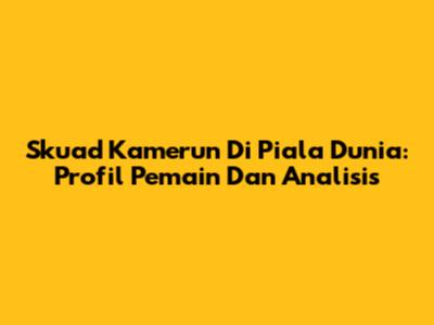 Skuad Kamerun Di Piala Dunia: Profil Pemain Dan Analisis