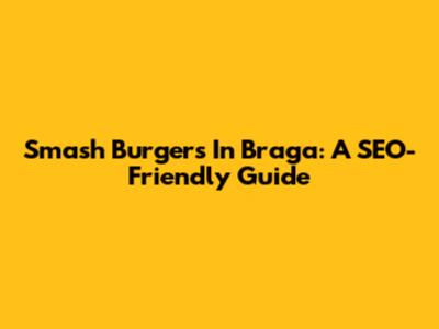 Smash Burgers In Braga: A SEO-Friendly Guide