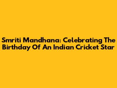Smriti Mandhana: Celebrating The Birthday Of An Indian Cricket Star