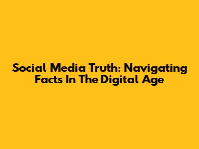 Social Media Truth: Navigating Facts In The Digital Age