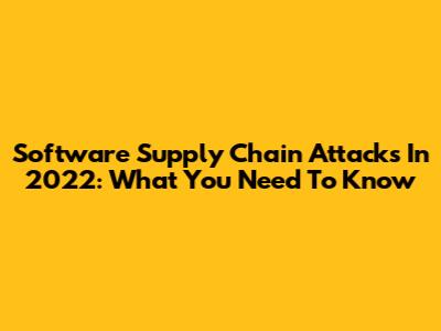 Software Supply Chain Attacks In 2022: What You Need To Know