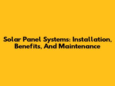 Solar Panel Systems: Installation, Benefits, And Maintenance