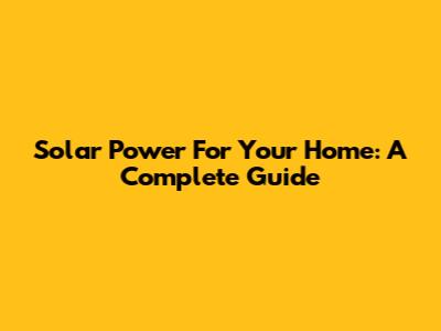 Solar Power For Your Home: A Complete Guide