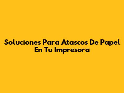Soluciones Para Atascos De Papel En Tu Impresora