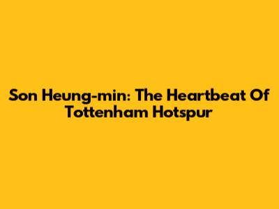 Son Heung-min: The Heartbeat Of Tottenham Hotspur