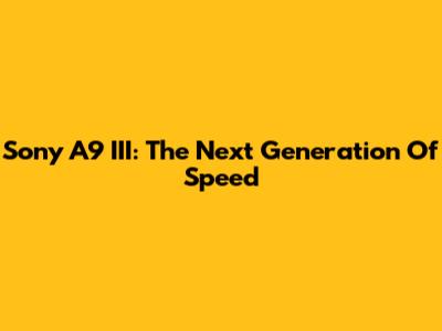 Sony A9 III: The Next Generation Of Speed