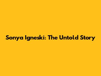 Sonya Igneski: The Untold Story